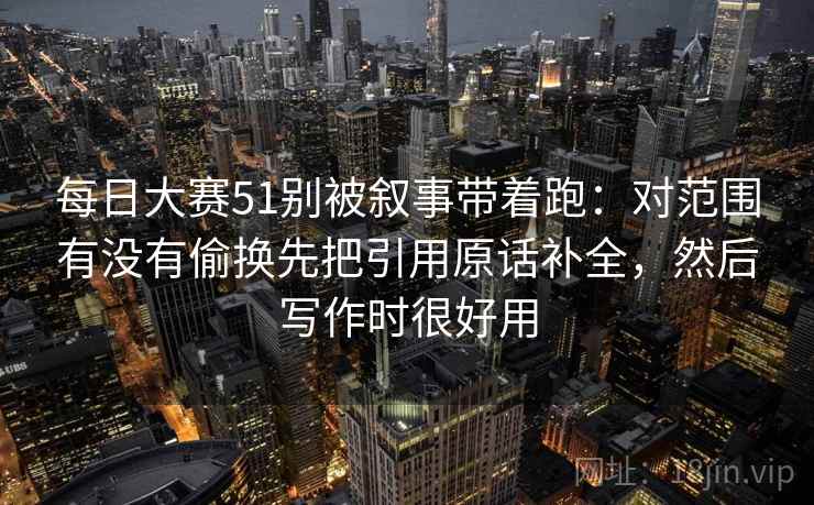 每日大赛51别被叙事带着跑：对范围有没有偷换先把引用原话补全，然后写作时很好用