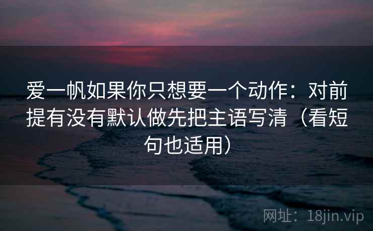 爱一帆如果你只想要一个动作：对前提有没有默认做先把主语写清（看短句也适用）