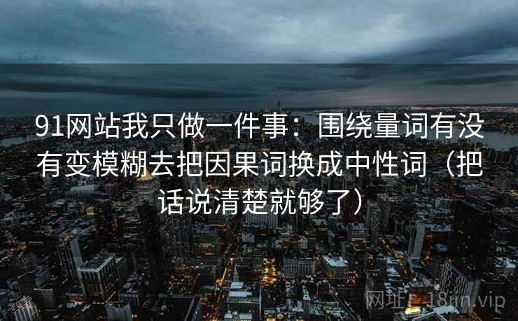 91网站我只做一件事：围绕量词有没有变模糊去把因果词换成中性词（把话说清楚就够了）