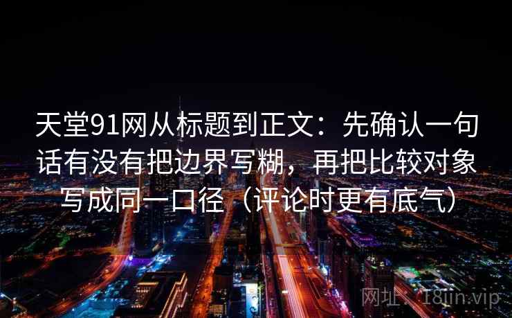 天堂91网从标题到正文：先确认一句话有没有把边界写糊，再把比较对象写成同一口径（评论时更有底气）