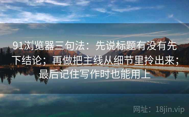 91浏览器三句法：先说标题有没有先下结论；再做把主线从细节里拎出来；最后记住写作时也能用上