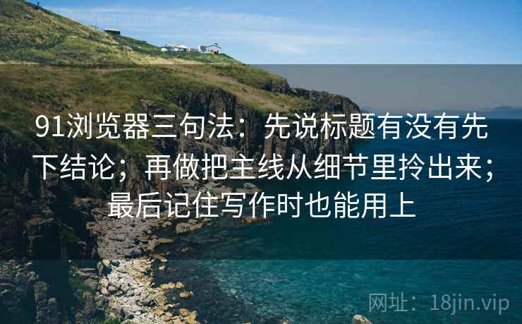 91浏览器三句法：先说标题有没有先下结论；再做把主线从细节里拎出来；最后记住写作时也能用上