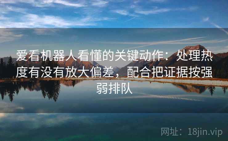 爱看机器人看懂的关键动作：处理热度有没有放大偏差，配合把证据按强弱排队