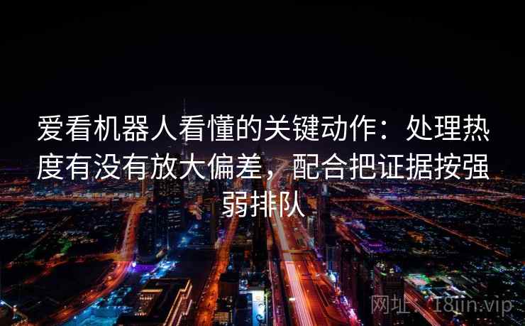 爱看机器人看懂的关键动作：处理热度有没有放大偏差，配合把证据按强弱排队