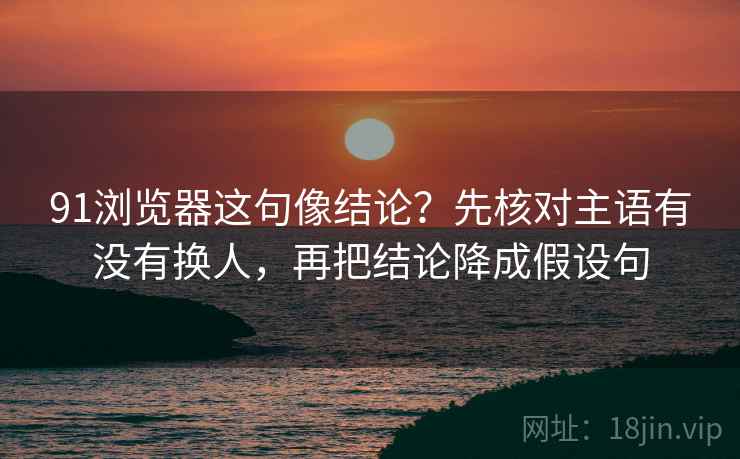 91浏览器这句像结论？先核对主语有没有换人，再把结论降成假设句