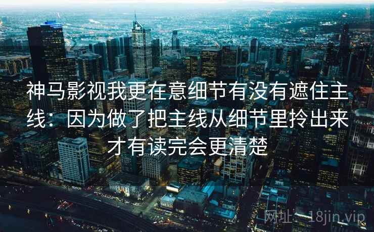神马影视我更在意细节有没有遮住主线：因为做了把主线从细节里拎出来才有读完会更清楚