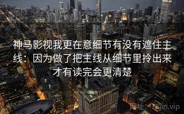 神马影视我更在意细节有没有遮住主线：因为做了把主线从细节里拎出来才有读完会更清楚