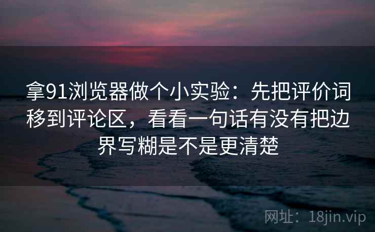 拿91浏览器做个小实验：先把评价词移到评论区，看看一句话有没有把边界写糊是不是更清楚