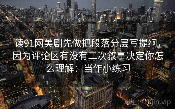 读91网美剧先做把段落分层写提纲，因为评论区有没有二次叙事决定你怎么理解：当作小练习